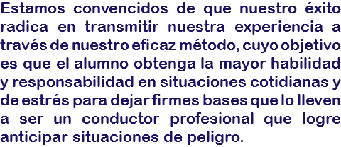 Estamos convencidos de que nuestro éxito radica en transmitir nuestra experiencia a través de nuestro eficaz método, cuyo objetivo es que el alumno obtenga la mayor habilidad y responsabilidad en situaciones cotidianas y de estrés para dejar firmes bases que lo lleven a ser un conductor profesional que logre anticipar situaciones de peligro.