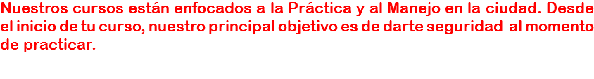 Nuestros cursos están enfocados a la Práctica y al Manejo en la ciudad. Desde el inicio de tu curso, nuestro principal objetivo es de darte seguridad al momento de practicar.
