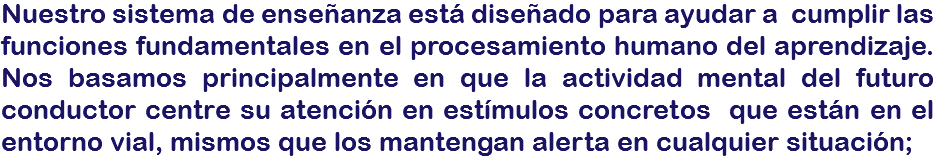 Nuestro sistema de enseñanza está diseñado para ayudar a cumplir las funciones fundamentales en el procesamiento humano del aprendizaje. Nos basamos principalmente en que la actividad mental del futuro conductor centre su atención en estímulos concretos que están en el entorno vial, mismos que los mantengan alerta en cualquier situación;