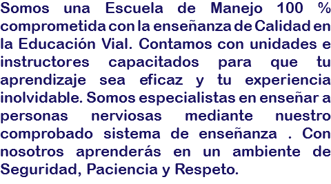 Somos una Escuela de Manejo 100 % comprometida con la enseñanza de Calidad en la Educación Vial. Contamos con unidades e instructores capacitados para que tu aprendizaje sea eficaz y tu experiencia inolvidable. Somos especialistas en enseñar a personas nerviosas mediante nuestro comprobado sistema de enseñanza . Con nosotros aprenderás en un ambiente de Seguridad, Paciencia y Respeto.